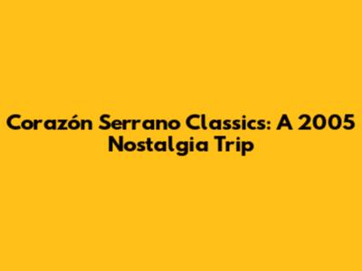 Corazón Serrano Classics: A 2005 Nostalgia Trip