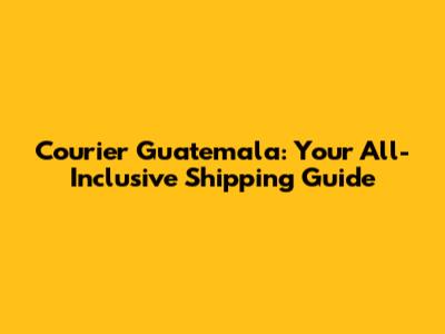 Courier Guatemala: Your All-Inclusive Shipping Guide