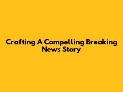 Crafting A Compelling Breaking News Story