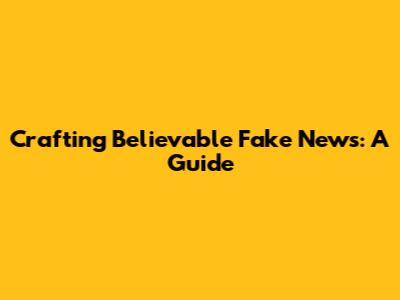 Crafting Believable Fake News: A Guide