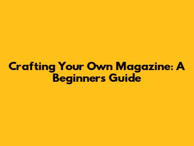 Crafting Your Own Magazine: A Beginner's Guide