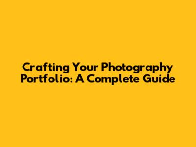 Crafting Your Photography Portfolio: A Complete Guide