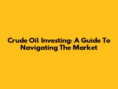 Crude Oil Investing: A Guide To Navigating The Market