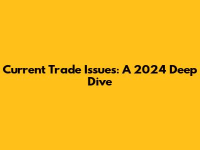 Current Trade Issues: A 2024 Deep Dive
