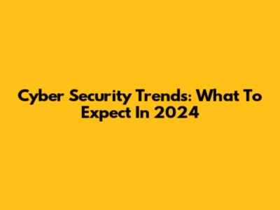 Cyber Security Trends: What To Expect In 2024