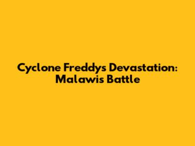 Cyclone Freddy's Devastation: Malawi's Battle