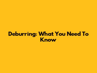 Deburring: What You Need To Know