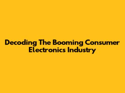 Decoding The Booming Consumer Electronics Industry