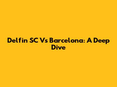 Delfin SC Vs Barcelona: A Deep Dive