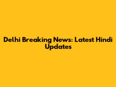 Delhi Breaking News: Latest Hindi Updates