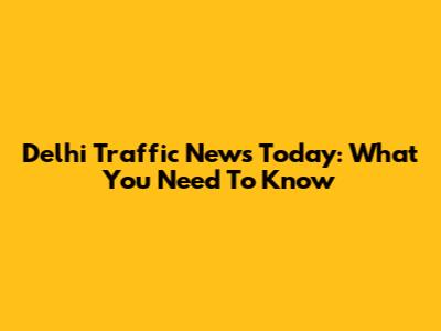 Delhi Traffic News Today: What You Need To Know