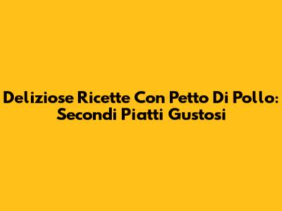 Deliziose Ricette Con Petto Di Pollo: Secondi Piatti Gustosi
