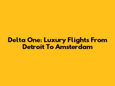 Delta One: Luxury Flights From Detroit To Amsterdam