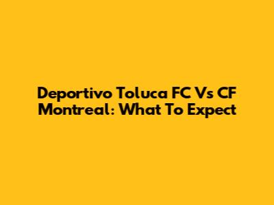 Deportivo Toluca FC Vs CF Montreal: What To Expect