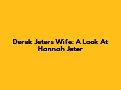 Derek Jeter's Wife: A Look At Hannah Jeter