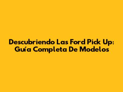Descubriendo Las Ford Pick Up: Guía Completa De Modelos