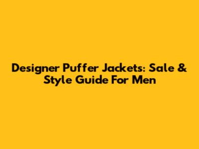 Designer Puffer Jackets: Sale & Style Guide For Men
