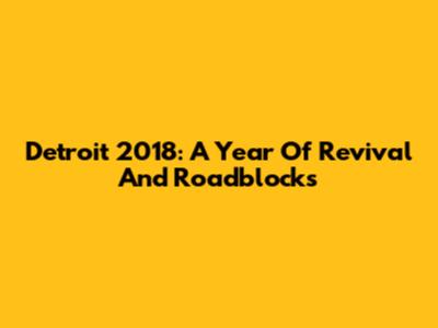 Detroit 2018: A Year Of Revival And Roadblocks