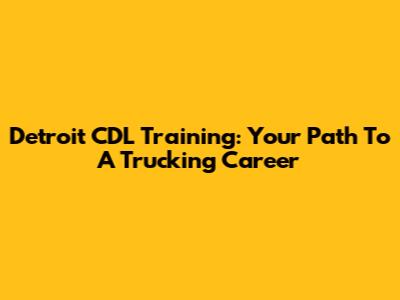 Detroit CDL Training: Your Path To A Trucking Career