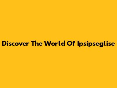 Discover The World Of Ipsipseglise