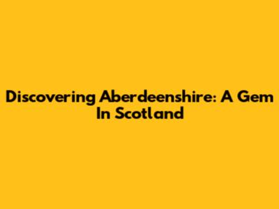 Discovering Aberdeenshire: A Gem In Scotland