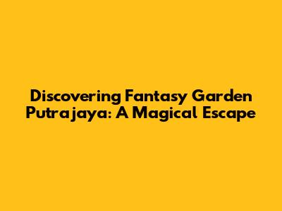 Discovering Fantasy Garden Putrajaya: A Magical Escape