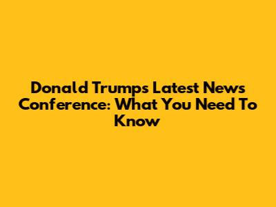 Donald Trump's Latest News Conference: What You Need To Know