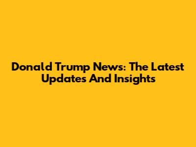 Donald Trump News: The Latest Updates And Insights