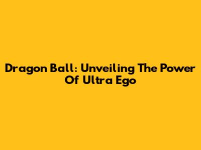 Dragon Ball: Unveiling The Power Of Ultra Ego