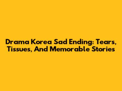 Drama Korea Sad Ending: Tears, Tissues, And Memorable Stories