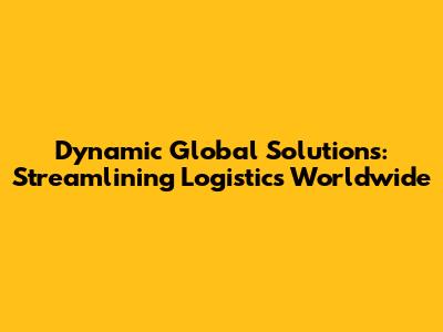 Dynamic Global Solutions: Streamlining Logistics Worldwide