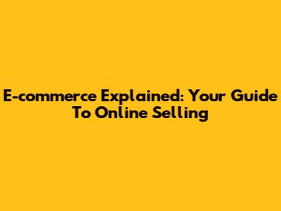 E-commerce Explained: Your Guide To Online Selling