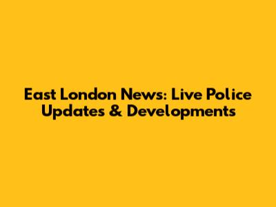 East London News: Live Police Updates & Developments