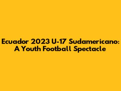 Ecuador 2023 U-17 Sudamericano: A Youth Football Spectacle