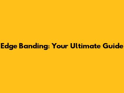 Edge Banding: Your Ultimate Guide
