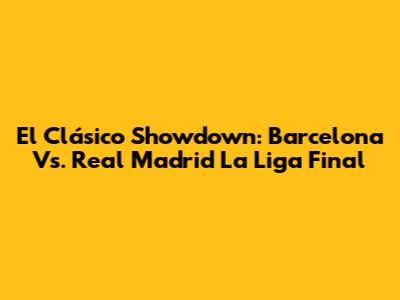 El Clásico Showdown: Barcelona Vs. Real Madrid La Liga Final