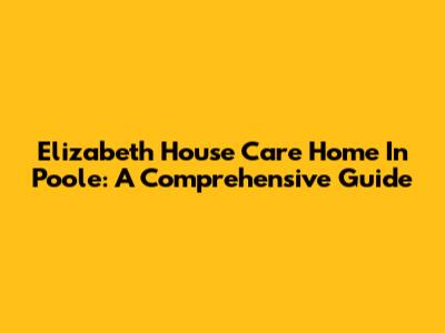 Elizabeth House Care Home In Poole: A Comprehensive Guide
