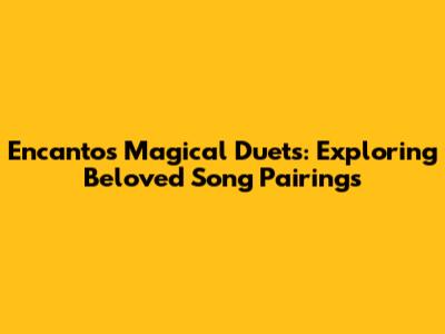 Encanto's Magical Duets: Exploring Beloved Song Pairings