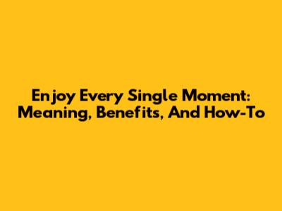 Enjoy Every Single Moment: Meaning, Benefits, And How-To