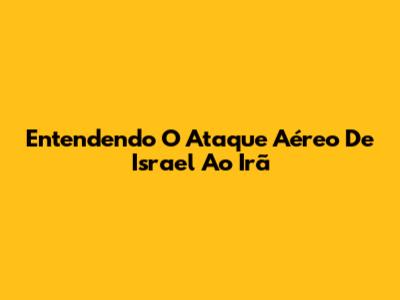 Entendendo O Ataque Aéreo De Israel Ao Irã