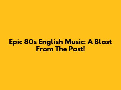 Epic 80s English Music: A Blast From The Past!