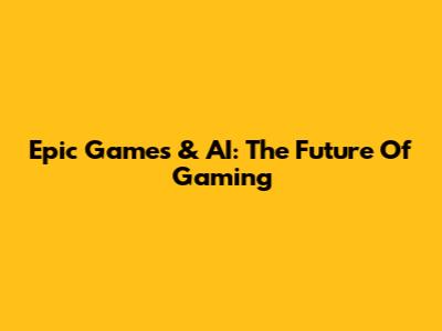 Epic Games & AI: The Future Of Gaming