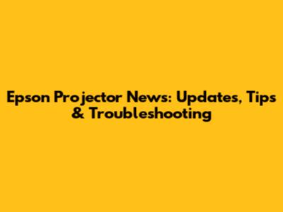 Epson Projector News: Updates, Tips & Troubleshooting
