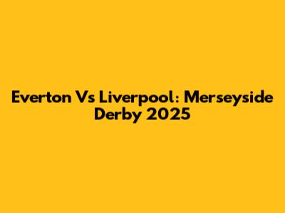 Everton Vs Liverpool: Merseyside Derby 2025