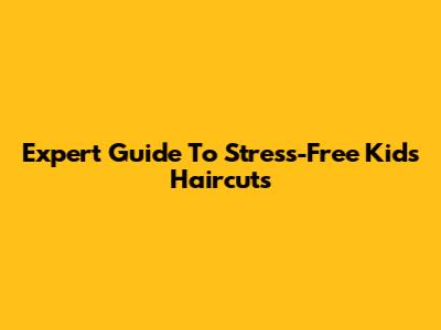 Expert Guide To Stress-Free Kids' Haircuts