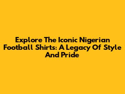 Explore The Iconic Nigerian Football Shirts: A Legacy Of Style And Pride