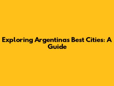 Exploring Argentina's Best Cities: A Guide