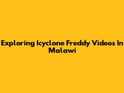 Exploring Icyclone Freddy Videos In Malawi