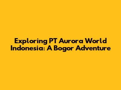 Exploring PT Aurora World Indonesia: A Bogor Adventure