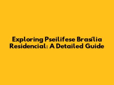 Exploring Pseilifese Brasília Residencial: A Detailed Guide